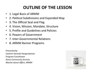 OUTLINE OF THE LESSON
• 1. Legal Basis of ARMM
• 2. Political Subdivisions and Expanded Map
• 3. The Official Seal and Flag
• 4. Vision, Mission, Mandate, Structure
• 5. Profile and Guidelines and Policies
• 6. Powers of Government
• 7. Inter-Governmental Relations
• 8. ARMM Banner Programs
Presented by
Cashmir Gerardo Pangandaman
Program Coordinator
Direct Community Services
Manila Liaison Office, ARMM
 