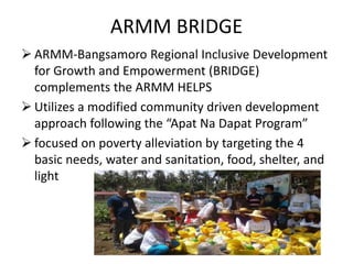 ARMM BRIDGE
 ARMM-Bangsamoro Regional Inclusive Development
for Growth and Empowerment (BRIDGE)
complements the ARMM HELPS
 Utilizes a modified community driven development
approach following the “Apat Na Dapat Program”
 focused on poverty alleviation by targeting the 4
basic needs, water and sanitation, food, shelter, and
light
 