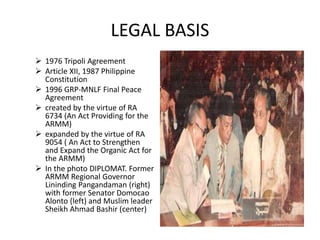 LEGAL BASIS
 1976 Tripoli Agreement
 Article XII, 1987 Philippine
Constitution
 1996 GRP-MNLF Final Peace
Agreement
 created by the virtue of RA
6734 (An Act Providing for the
ARMM)
 expanded by the virtue of RA
9054 ( An Act to Strengthen
and Expand the Organic Act for
the ARMM)
 In the photo DIPLOMAT. Former
ARMM Regional Governor
Lininding Pangandaman (right)
with former Senator Domocao
Alonto (left) and Muslim leader
Sheikh Ahmad Bashir (center)
 