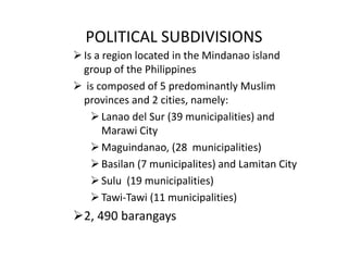 POLITICAL SUBDIVISIONS
Is a region located in the Mindanao island
group of the Philippines
 is composed of 5 predominantly Muslim
provinces and 2 cities, namely:
Lanao del Sur (39 municipalities) and
Marawi City
Maguindanao, (28 municipalities)
Basilan (7 municipalites) and Lamitan City
Sulu (19 municipalities)
Tawi-Tawi (11 municipalities)
2, 490 barangays
 