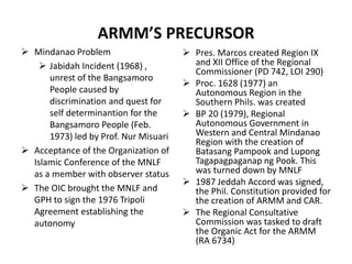 ARMM’S PRECURSOR
 Mindanao Problem
 Jabidah Incident (1968) ,
unrest of the Bangsamoro
People caused by
discrimination and quest for
self determinantion for the
Bangsamoro People (Feb.
1973) led by Prof. Nur Misuari
 Acceptance of the Organization of
Islamic Conference of the MNLF
as a member with observer status
 The OIC brought the MNLF and
GPH to sign the 1976 Tripoli
Agreement establishing the
autonomy
 Pres. Marcos created Region IX
and XII Office of the Regional
Commissioner (PD 742, LOI 290)
 Proc. 1628 (1977) an
Autonomous Region in the
Southern Phils. was created
 BP 20 (1979), Regional
Autonomous Government in
Western and Central Mindanao
Region with the creation of
Batasang Pampook and Lupong
Tagapagpaganap ng Pook. This
was turned down by MNLF
 1987 Jeddah Accord was signed,
the Phil. Constitution provided for
the creation of ARMM and CAR.
 The Regional Consultative
Commission was tasked to draft
the Organic Act for the ARMM
(RA 6734)
 