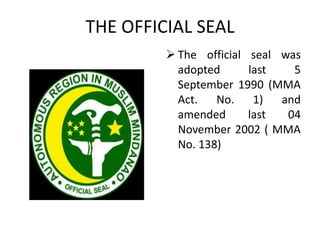 THE OFFICIAL SEAL
 The official seal was
adopted last 5
September 1990 (MMA
Act. No. 1) and
amended last 04
November 2002 ( MMA
No. 138)
 
