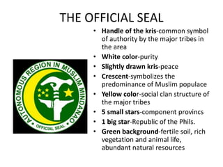 THE OFFICIAL SEAL
• Handle of the kris-common symbol
of authority by the major tribes in
the area
• White color-purity
• Slightly drawn kris-peace
• Crescent-symbolizes the
predominance of Muslim populace
• Yellow color-social clan structure of
the major tribes
• 5 small stars-component provincs
• 1 big star-Republic of the Phils.
• Green background-fertile soil, rich
vegetation and animal life,
abundant natural resources
 