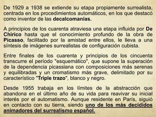 De 1929 a 1938 se extiende su etapa propiamente surrealista,
centrada en los procedimientos automáticos, en los que destacó
como inventor de las decalcomanías.
A principios de los cuarenta atraviesa una etapa influida por De
Chirico hasta que el conocimiento profundo de la obra de
Picasso, facilitado por la amistad entre ellos, le lleva a una
síntesis de imágenes surrealistas de configuración cubista.
Entre finales de los cuarenta y principios de los cincuenta
transcurre el período "esquemático", que supone la superación
de la dependencia picassiana con composiciones más serenas
y equilibradas y un cromatismo más grave, delimitado por su
característico "Triple trazo", blanco y negro.
Desde 1955 trabaja en los límites de la abstracción que
abandona en el último año de su vida para reavivar su inicial
interés por el automatismo. Aunque residente en París, siguió
en contacto con su tierra, siendo uno de los más decididos
animadores del surrealismo español.
 