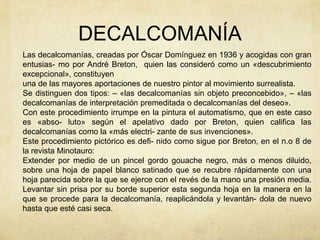 DECALCOMANÍA
Las decalcomanías, creadas por Óscar Domínguez en 1936 y acogidas con gran
entusias- mo por André Breton, quien las consideró como un «descubrimiento
excepcional», constituyen
una de las mayores aportaciones de nuestro pintor al movimiento surrealista.
Se distinguen dos tipos: – «las decalcomanías sin objeto preconcebido», – «las
decalcomanías de interpretación premeditada o decalcomanías del deseo».
Con este procedimiento irrumpe en la pintura el automatismo, que en este caso
es «abso- luto» según el apelativo dado por Breton, quien califica las
decalcomanías como la «más electri- zante de sus invenciones».
Este procedimiento pictórico es defi- nido como sigue por Breton, en el n.o 8 de
la revista Minotauro:
Extender por medio de un pincel gordo gouache negro, más o menos diluido,
sobre una hoja de papel blanco satinado que se recubre rápidamente con una
hoja parecida sobre la que se ejerce con el revés de la mano una presión media.
Levantar sin prisa por su borde superior esta segunda hoja en la manera en la
que se procede para la decalcomanía, reaplicándola y levantán- dola de nuevo
hasta que esté casi seca.
 