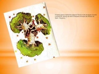 O baobá parece realmente poderoso! Ele foi muito divulgado durante
o século XX, através da obra O Pequeno Príncipe (de Antoine de
Saint – Exupéry)..."
 