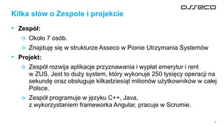 2
• Zespół:
→ Około 7 osób.
→ Znajduję się w strukturze Asseco w Pionie Utrzymania Systemów
• Projekt:
→ Zespół rozwija aplikacje przyznawania i wypłat emerytur i rent
w ZUS. Jest to duży system, który wykonuje 250 tysięcy operacji na
sekundę oraz obsługuje kilkadziesiąt milionów użytkowników w całej
Polsce.
→ Zespół programuje w języku C++, Java,
z wykorzystaniem frameworka Angular, pracuje w Scrumie.
Kilka słów o Zespole i projekcie
 