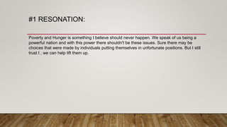 #1 RESONATION:
Poverty and Hunger is something I believe should never happen. We speak of us being a
powerful nation and with this power there shouldn't be these issues. Sure there may be
choices that were made by individuals putting themselves in unfortunate positions. But I still
trust I , we can help lift them up.
 