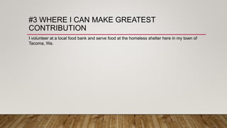 #3 WHERE I CAN MAKE GREATEST
CONTRIBUTION
I volunteer at a local food bank and serve food at the homeless shelter here in my town of
Tacoma, Wa.
 