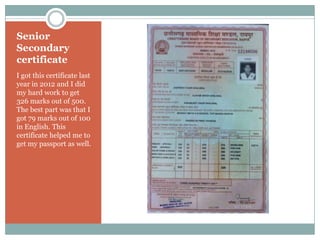 Senior
Secondary
certificate
I got this certificate last
year in 2012 and I did
my hard work to get
326 marks out of 500.
The best part was that I
got 79 marks out of 100
in English. This
certificate helped me to
get my passport as well.
 
