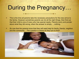 During the Pregnancy…


This is the time all parents take the necessary precautions for the new arrive to
the family. However sometimes parents can do all the right things, then find out
that their child is one of many who has special needs. Parents worry and ponder
about what they did wrong, when the answer is simply…..nothing.



So now that the parents know that they will need help for family, friends, neighbor,
and the community….The question is where do they turn to first?

 
