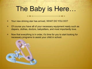 The Baby is Here…


Your new shining star has arrived, WHAT DO YOU DO?



Of course you have all of your necessary equipment ready such as
diapers, clothes, doctors, babysitters, and most importantly love.



Now that everything is in order, it’s time for you to start looking for
necessary programs to assist your child in school.

 