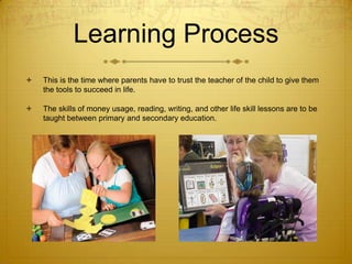 Learning Process


This is the time where parents have to trust the teacher of the child to give them
the tools to succeed in life.



The skills of money usage, reading, writing, and other life skill lessons are to be
taught between primary and secondary education.

 