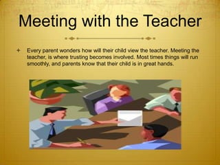 Meeting with the Teacher


Every parent wonders how will their child view the teacher. Meeting the
teacher, is where trusting becomes involved. Most times things will run
smoothly, and parents know that their child is in great hands.

 