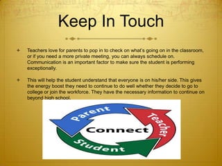 Keep In Touch


Teachers love for parents to pop in to check on what’s going on in the classroom,
or if you need a more private meeting, you can always schedule on.
Communication is an important factor to make sure the student is performing
exceptionally.



This will help the student understand that everyone is on his/her side. This gives
the energy boost they need to continue to do well whether they decide to go to
college or join the workforce. They have the necessary information to continue on
beyond high school.

 