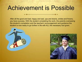 Achievement is Possible
After all the good and bad, happy and sad, ups and downs, smiles and frowns,
you have success. With the student completing the work, the parents overseeing
the student’s completion and the teachers’ encouragement and guidance the
student is now ready to go further in life with ALL the necessary tool given.

 