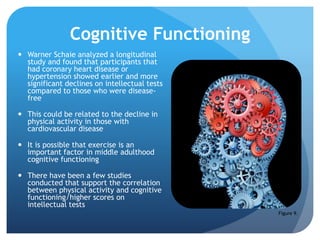 Cognitive Functioning
 Warner Schaie analyzed a longitudinal
study and found that participants that
had coronary heart disease or
hypertension showed earlier and more
significant declines on intellectual tests
compared to those who were disease-
free
 This could be related to the decline in
physical activity in those with
cardiovascular disease
 It is possible that exercise is an
important factor in middle adulthood
cognitive functioning
 There have been a few studies
conducted that support the correlation
between physical activity and cognitive
functioning/higher scores on
intellectual tests
Figure 9.
 