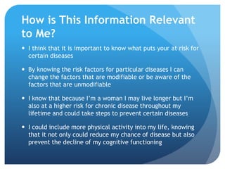 How is This Information Relevant
to Me?
 I think that it is important to know what puts your at risk for
certain diseases
 By knowing the risk factors for particular diseases I can
change the factors that are modifiable or be aware of the
factors that are unmodifiable
 I know that because I’m a woman I may live longer but I’m
also at a higher risk for chronic disease throughout my
lifetime and could take steps to prevent certain diseases
 I could include more physical activity into my life, knowing
that it not only could reduce my chance of disease but also
prevent the decline of my cognitive functioning
 
