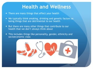 Health and Wellness
 There are many things that effect your health
 We typically think smoking, drinking and genetic factors as
being things that are detrimental to our health
 But there are many other things that contribute to our
health that we don’t always think about
 This includes things like personality, gender, ethnicity and
socioeconomic class
Figure 2.
 
