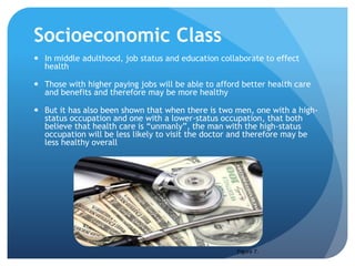 Socioeconomic Class
 In middle adulthood, job status and education collaborate to effect
health
 Those with higher paying jobs will be able to afford better health care
and benefits and therefore may be more healthy
 But it has also been shown that when there is two men, one with a high-
status occupation and one with a lower-status occupation, that both
believe that health care is “unmanly”, the man with the high-status
occupation will be less likely to visit the doctor and therefore may be
less healthy overall
Figure 7.
 