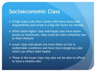 Socioeconomic Class
 A high-status job often comes with more stress and
responsibility and stress is a big risk factor for disease
 While these higher class individuals may have better
access to healthcare, they could be more unhealthy due
to their lifestyle
 Lower class individuals are more likely to live in
undesirable conditions and have more dangerous jobs
which can effect their health
 Those in the lower class may also not be able to afford
to have a healthy diet
 