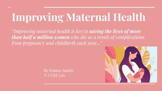 Improving Maternal Health
“Improving maternal health is key to saving the lives of more
than half a million women who die as a result of complications
from pregnancy and childbirth each year...”
By Emma Austin
T-COM 220
 