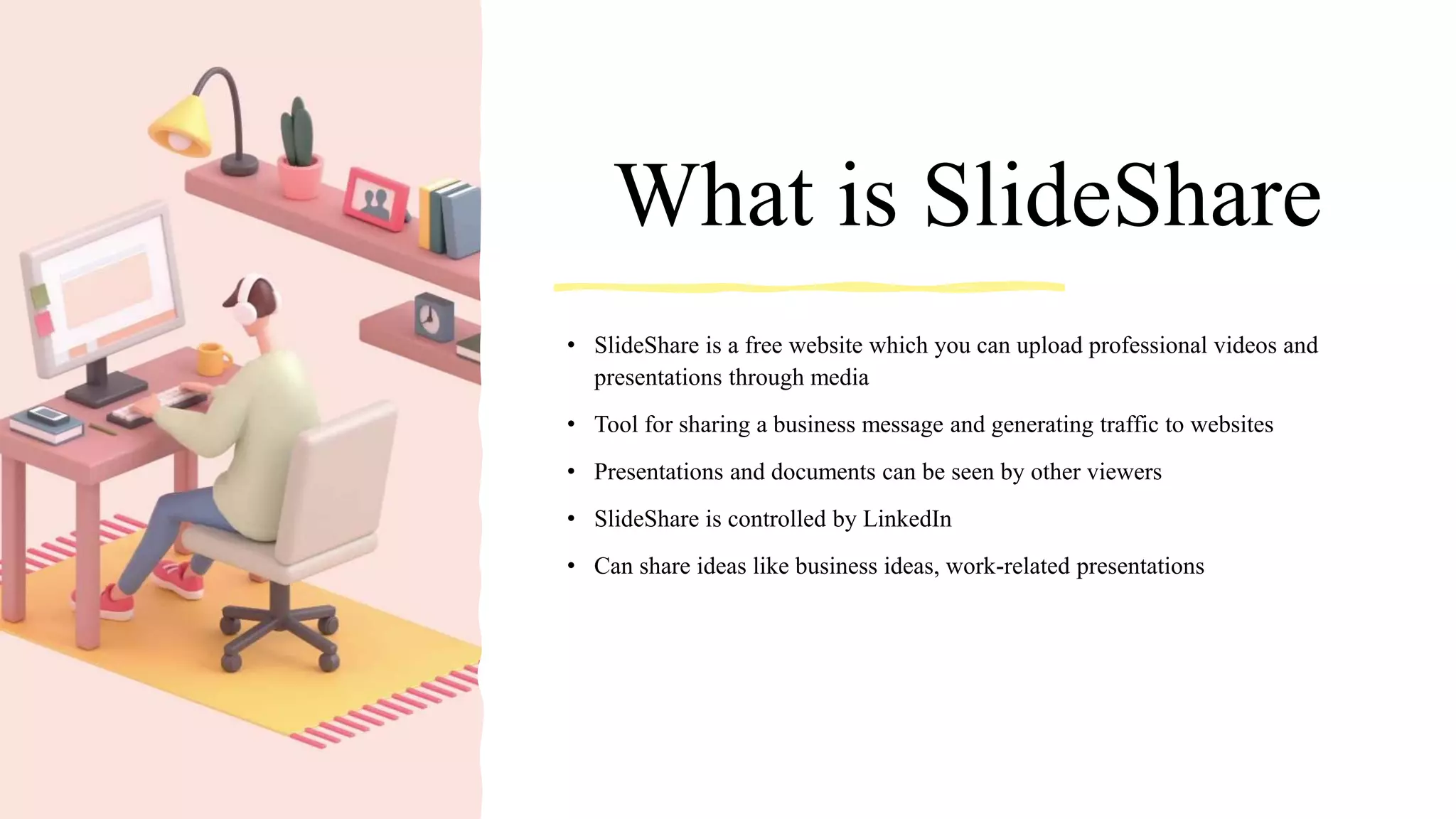 What is SlideShare
• SlideShare is a free website which you can upload professional videos and
presentations through media
• Tool for sharing a business message and generating traffic to websites
• Presentations and documents can be seen by other viewers
• SlideShare is controlled by LinkedIn
• Can share ideas like business ideas, work-related presentations
 