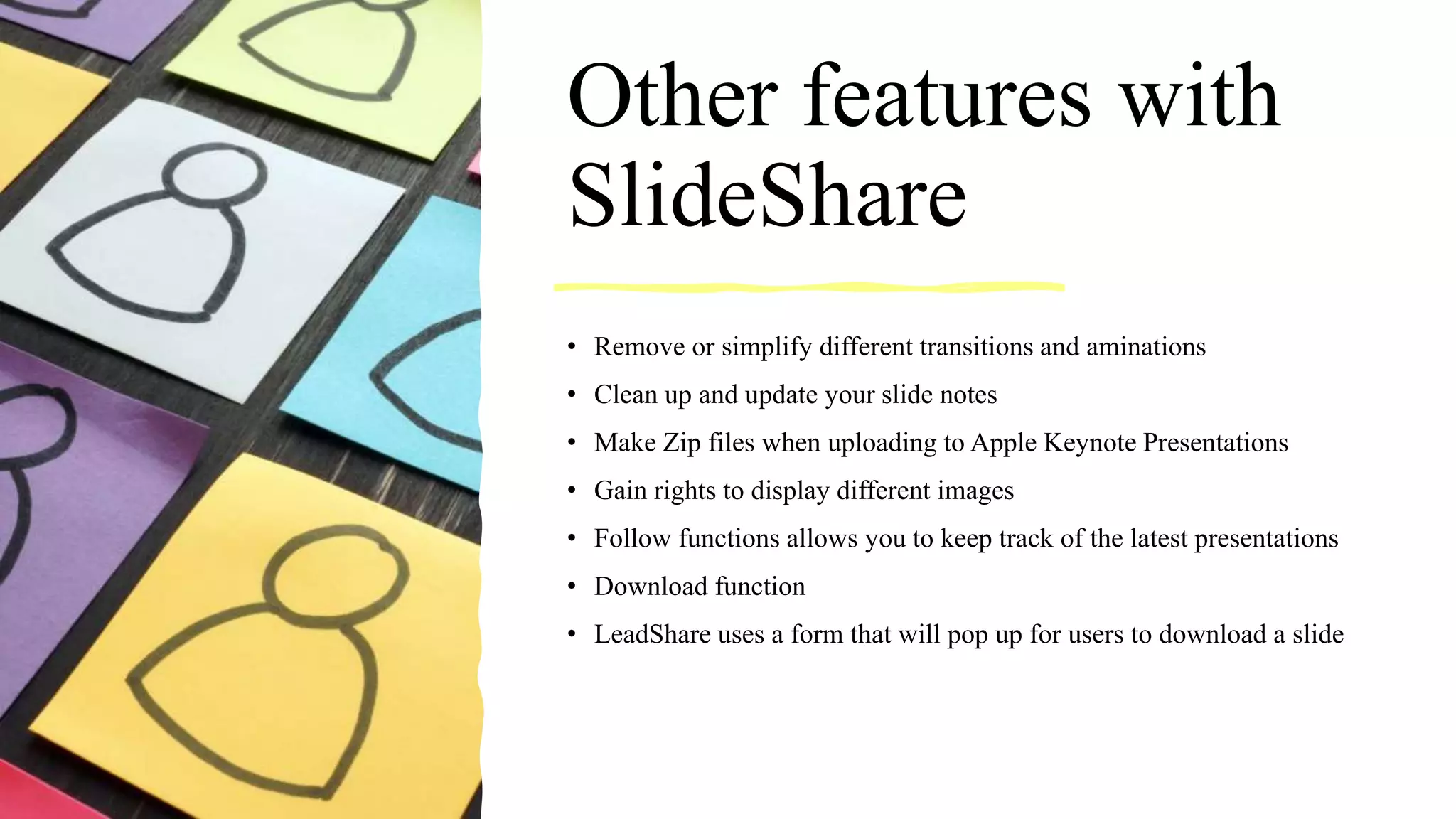 Other features with
SlideShare
• Remove or simplify different transitions and aminations
• Clean up and update your slide notes
• Make Zip files when uploading to Apple Keynote Presentations
• Gain rights to display different images
• Follow functions allows you to keep track of the latest presentations
• Download function
• LeadShare uses a form that will pop up for users to download a slide
 