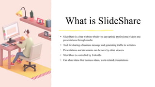 What is SlideShare
• SlideShare is a free website which you can upload professional videos and
presentations through media
• Tool for sharing a business message and generating traffic to websites
• Presentations and documents can be seen by other viewers
• SlideShare is controlled by LinkedIn
• Can share ideas like business ideas, work-related presentations
 