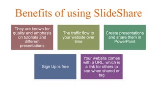 Benefits of using SlideShare
They are known for
quality and emphasis
on tutorials and
different
presentations
The traffic flow to
your website over
time
Create presentations
and share them in
PowerPoint
Sign Up is free
Your website comes
with a URL, which is
a link for others to
see when shared or
tag
 