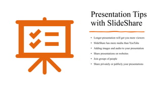 Presentation Tips
with SlideShare
• Longer presentation will get you more viewers
• SlideShare has more media than YouTube
• Adding images and audio to your presentation
• Share presentations on websites
• Join groups of people
• Share privately or publicly your presentations
 
