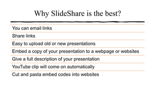 Why SlideShare is the best?
You can email links
Share links
Easy to upload old or new presentations
Embed a copy of your presentation to a webpage or websites
Give a full description of your presentation
YouTube clip will come on automatically
Cut and pasta embed codes into websites
 