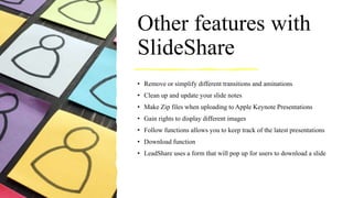 Other features with
SlideShare
• Remove or simplify different transitions and aminations
• Clean up and update your slide notes
• Make Zip files when uploading to Apple Keynote Presentations
• Gain rights to display different images
• Follow functions allows you to keep track of the latest presentations
• Download function
• LeadShare uses a form that will pop up for users to download a slide
 