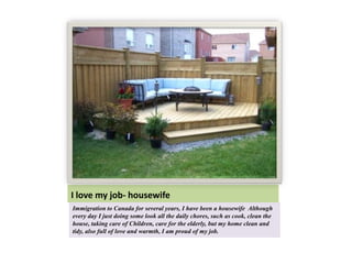 I love my job- housewife
Immigration to Canada for several years, I have been a housewife Although
every day I just doing some look all the daily chores, such as cook, clean the
house, taking care of Children, care for the elderly, but my home clean and
tidy, also full of love and warmth, I am proud of my job.
 