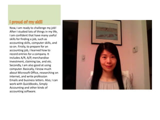 Now, I am ready to challenge my job!
After I studied lots of things in my life,
I am confident that have many useful
skills for finding a job, such as
accounting skills, computer skills, and
so on. Firstly, to prepare for an
accounting job, I learned how to
record entries for a company. It
includes A/R, A/P, merchandise
investment, claiming tax, and etc.
Secondly, I am also good at using
computer. Basically, I know much
about Microsoft Office, researching on
internet, and write profession
Emails and business letters. Also, I can
work with QuickBooks, Simply
Accounting and other kinds of
accounting software.
 