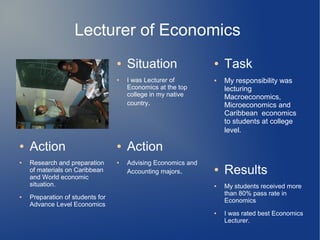 Lecturer of Economics
● Situation
● I was Lecturer of
Economics at the top
college in my native
country.
● Task
● My responsibility was
lecturing
Macroeconomics,
Microeconomics and
Caribbean economics
to students at college
level.
● Results
● My students received more
than 80% pass rate in
Economics
● I was rated best Economics
Lecturer.
● Action
● Advising Economics and
Accounting majors.
● Action
● Research and preparation
of materials on Caribbean
and World economic
situation.
● Preparation of students for
Advance Level Economics
 
