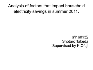 Analysis of factors that impact household
  electricity savings in summer 2011.




                                  s1160132
                            Shotaro Takeda
                       Supervised by K.Ofuji
 