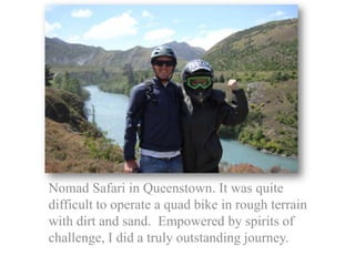 Nomad Safari in Queenstown. It was quite
difficult to operate a quad bike in rough terrain
with dirt and sand. Empowered by spirits of
challenge, I did a truly outstanding journey.
 