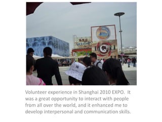 Volunteer experience in Shanghai 2010 EXPO. It
was a great opportunity to interact with people
from all over the world, and it enhanced me to
develop interpersonal and communication skills.
 