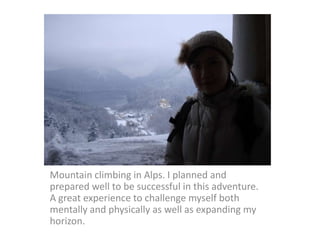 Mountain climbing in Alps. I planned and
prepared well to be successful in this adventure.
A great experience to challenge myself both
mentally and physically as well as expanding my
horizon.
 