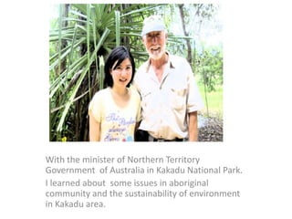 With the minister of Northern Territory
Government of Australia in Kakadu National Park.
I learned about some issues in aboriginal
community and the sustainability of environment
in Kakadu area.
 