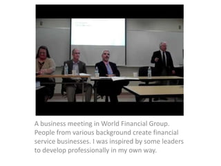 A business meeting in World Financial Group.
People from various background create financial
service businesses. I was inspired by some leaders
to develop professionally in my own way.
 