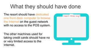 What they should have done
The resort should have dedicated
one front desk computer to browse
the Internet on the guest network
with no access to the POS system.
The other machines used for
taking credit cards should have no
or very limited access to the
Internet.
 