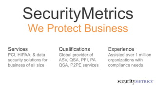 SecurityMetrics
We Protect Business
Services
PCI, HIPAA, & data
security solutions for
businesses of all sizes
Qualifications
Global provider of
ASV, QSA, PFI, PA
QSA, P2PE services
Experience
Assisted over 1 million
organizations with
compliance needs
 