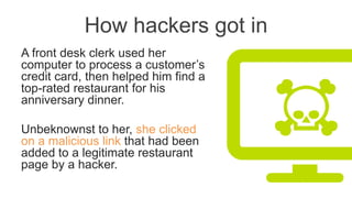 How hackers got in
A front desk clerk used her
computer to process a customer’s
credit card, then helped him find a
top-rated restaurant for his
anniversary dinner.
Unbeknownst to her, she clicked
on a malicious link that had been
added to a legitimate restaurant
page by a hacker.
 