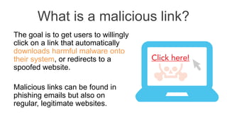 What is a malicious link?
The goal is to get users to willingly
click on a link that automatically
downloads harmful malware onto
their system, or redirects to a
spoofed website.
Malicious links can be found in
phishing emails but also on
regular, legitimate websites.
 