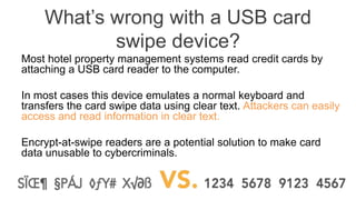 What’s wrong with a USB card
swipe device?
Most hotel property management systems read credit cards by
attaching a USB card reader to the computer.
In most cases this device emulates a normal keyboard and
transfers the card swipe data using clear text. Attackers can easily
access and read information in clear text.
Encrypt-at-swipe readers are a potential solution to make card
data unusable to cybercriminals.
 