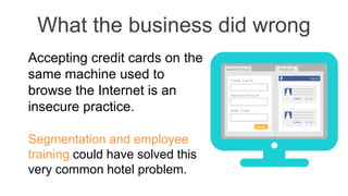 What the business did wrong
Accepting credit cards on the
same machine used to
browse the Internet is an
insecure practice.
Segmentation and employee
training could have solved this
very common hotel problem.
 