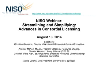 NISO Webinar:
Streamlining and Simplifying:
Advances in Consortial Licensing
August 13, 2014
Speakers:
Christine Stamison, Director at Northeast Research Libraries Consortium
Anne E. McKee, M.L.S., Program Officer for Resource Sharing,
Greater Western Library Alliance (GWLA);
Co-chair of the NISO SERU (Shared Electronic Resource Understanding)
Standing Committee
David Celano, Vice President, Library Sales, Springer
http://www.niso.org/news/events/2014/webinars/licensing/
 