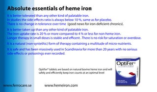 www.ferrocare.se www.hemeiron.com
Absolute essentials of heme iron
It is better tolerated than any other kind of palatable iron.
In studies the side-effects ratio is always below 10 %, same as for placebo.
There is no change in tolerance over time (good news for iron-deficient chronics).
It is better taken up than any other kind of palatable iron.
The iron uptake rate is 20 % or more compared to 4 % or less for non-heme iron.
Longer therapy in small doses is stable and efficent . There is no risk for saturation or overdose.
It is a natural (non-syntethic) form of therapy containing a multitude of micro-nutrients.
It is safe and has been massively used in Scandinavia for more than 20 years with no serious
side-effects or poisonings ever recorded.
OptiFer® tablets are based on natural bovine heme iron and will
safely and efficiently keep iron counts at an optimal level
 